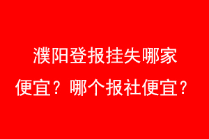 濮阳登报挂失哪家便宜？哪个报社便宜？找爱起航登报网