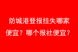防城港登报挂失哪家便宜？哪个报社便宜？找爱起航登报网