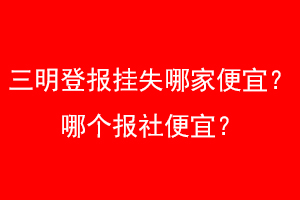 三明登报挂失哪家便宜？哪个报社便宜？找爱起航登报网