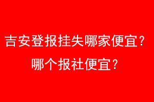 吉安登报挂失哪家便宜？哪个报社便宜？找爱起航登报网