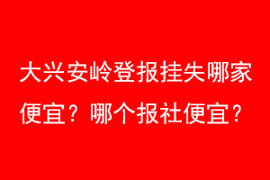 大兴安岭登报挂失哪家便宜？哪个报社便宜？找爱起航登报网