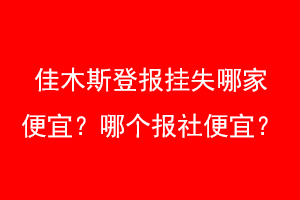 佳木斯登报挂失哪家便宜？哪个报社便宜？找爱起航登报网
