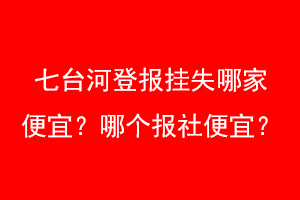 七台河登报挂失哪家便宜？哪个报社便宜？找爱起航登报网