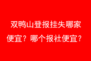 双鸭山登报挂失哪家便宜？哪个报社便宜？找爱起航登报网