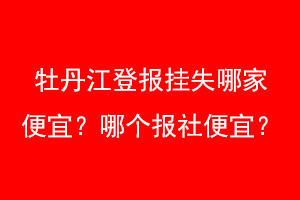 牡丹江登报挂失哪家便宜？哪个报社便宜？找爱起航登报网