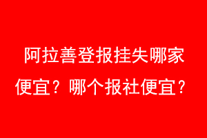 阿拉善登报挂失哪家便宜？哪个报社便宜？联系爱起航登报网
