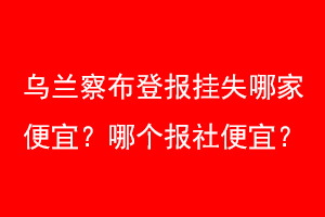 乌兰察布登报挂失哪家便宜？哪个报社便宜？联系爱起航登报网