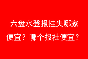 六盘水登报挂失哪家便宜？哪个报社便宜？联系爱起航登报网