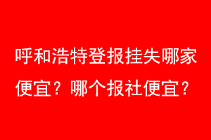 呼和浩特登报挂失哪家便宜？哪个报社便宜？联系爱起航登报网