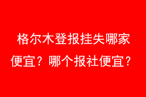 格尔木登报挂失哪家便宜？哪个报社便宜？联系爱起航登报网