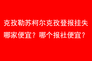 克孜勒苏柯尔克孜登报挂失哪家便宜？哪个报社便宜？联系爱起航登报网