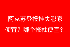 阿克苏登报挂失哪家便宜？哪个报社便宜？联系爱起航登报网
