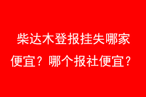 柴达木登报挂失哪家便宜？哪个报社便宜？联系爱起航登报网