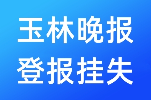 玉林晚报登报挂失_玉林晚报登报挂失电话