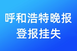 呼和浩特晚报登报挂失_呼和浩特晚报登报挂失电话