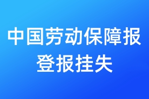 中国劳动保障报登报挂失_中国劳动保障报登报挂失电话