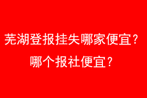 芜湖登报挂失哪家便宜？哪个报社便宜？找爱起航登报网