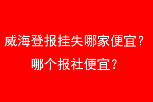 威海登报挂失哪家便宜？哪个报社便宜？找爱起航登报网
