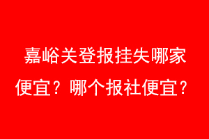 嘉峪关登报挂失哪家便宜?哪个报社便宜?找爱起航登报网