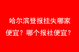 哈尔滨登报挂失哪家便宜?哪个报社便宜?找爱起航登报网