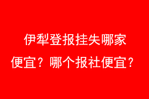 伊犁登报挂失哪家便宜?哪个报社便宜?联系爱起航登报网