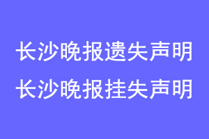 长沙晚报遗失声明,长沙晚报挂失声明联系爱起航登报网