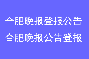 合肥晚报登报公告,合肥晚报刊登公告联系爱起航登报网