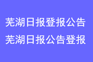 芜湖日报登报公告,芜湖日报刊登公告联系爱起航登报网